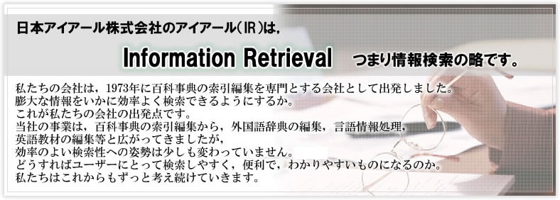 私たちの会社は、1973年に百科事典の索引編集を専門とする会社として出発しました。膨大な情報をいかに効率よく検索できるようにするか。これが私たちの会社の出発点です。当社の事業は、百科事典の索引編集から、外国語辞典の編集、言語情報処理、英語教材の編集等と広がってきましたが、効率のよい検索性への姿勢は少しも変わっていません。どうすればユーザーにとって検索しやすく、便利で、わかりやすいものになるのか。私たちはこれからもずっと考え続けていきます。
